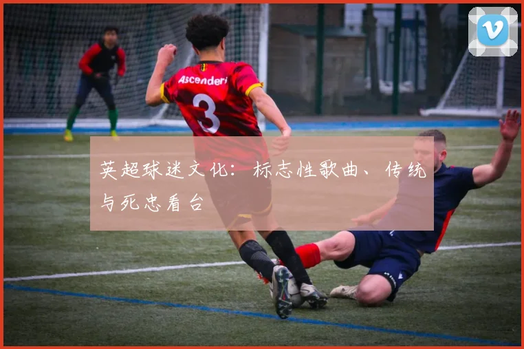 英超球迷文化：标志性歌曲、传统与死忠看台
