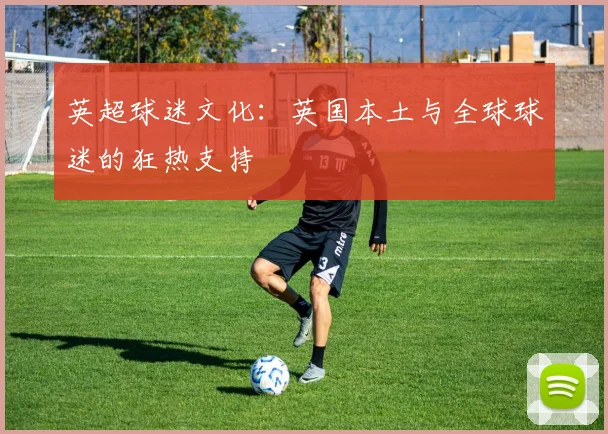 英超球迷文化:英国本土与全球球迷的狂热支持