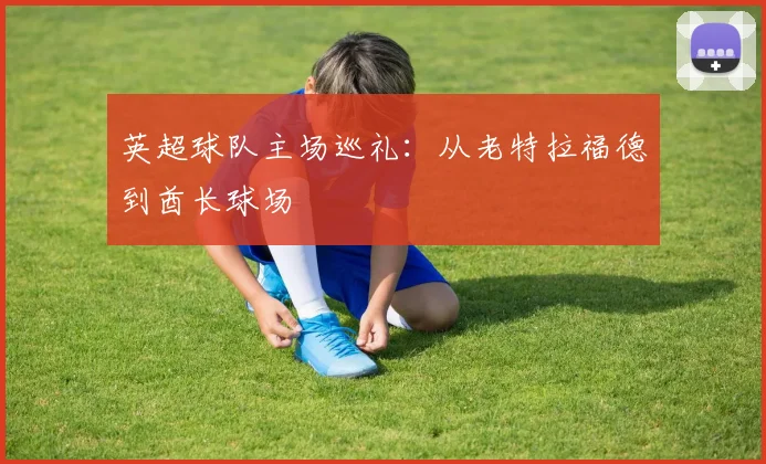 英超球队主场巡礼：从老特拉福德到酋长球场