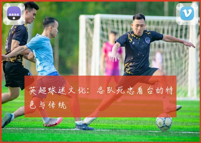 英超球迷文化：各队死忠看台的特色与传统