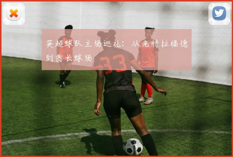 英超球队主场巡礼:从老特拉福德到酋长球场