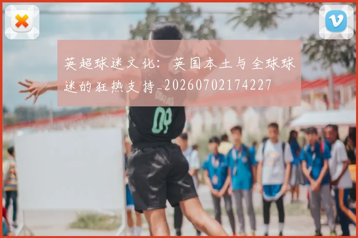 英超球迷文化：英国本土与全球球迷的狂热支持_20260702174227