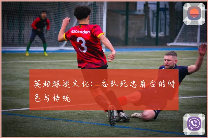 英超球迷文化：各队死忠看台的特色与传统